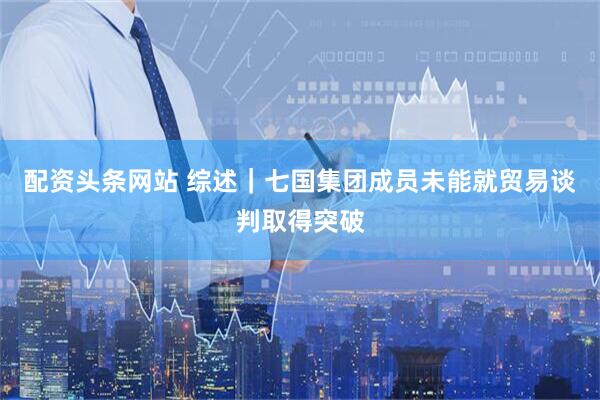 配资头条网站 综述｜七国集团成员未能就贸易谈判取得突破