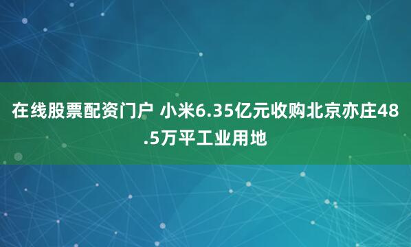 在线股票配资门户 小米6.35亿元收购北京亦庄48.5万平工业用地
