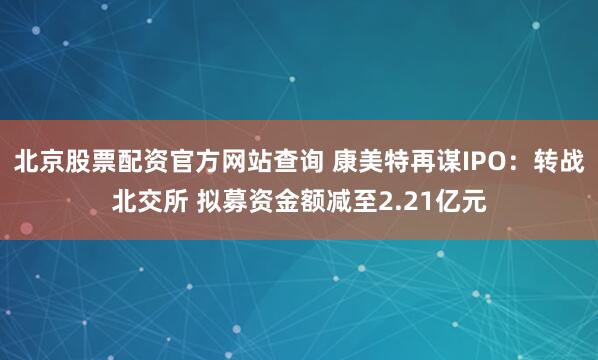 北京股票配资官方网站查询 康美特再谋IPO：转战北交所 拟募资金额减至2.21亿元