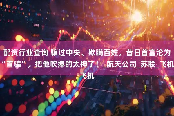配资行业查询 骗过中央、欺瞒百姓，昔日首富沦为“首骗”，把他吹捧的太神了！_航天公司_苏联_飞机