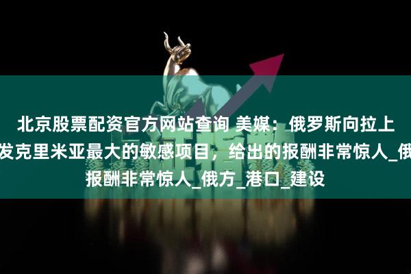 北京股票配资官方网站查询 美媒：俄罗斯向拉上邻国公司，开发克里米亚最大的敏感项目，给出的报酬非常惊人_俄方_港口_建设
