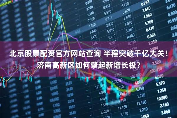 北京股票配资官方网站查询 半程突破千亿大关！济南高新区如何擎起新增长极？