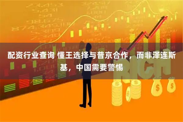 配资行业查询 懂王选择与普京合作，而非泽连斯基，中国需要警惕