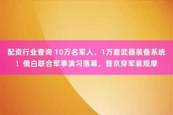 配资行业查询 10万名军人、1万套武器装备系统！俄白联合军事演习落幕，普京穿军装观摩