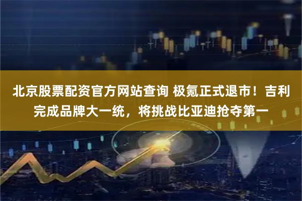 北京股票配资官方网站查询 极氪正式退市！吉利完成品牌大一统，将挑战比亚迪抢夺第一