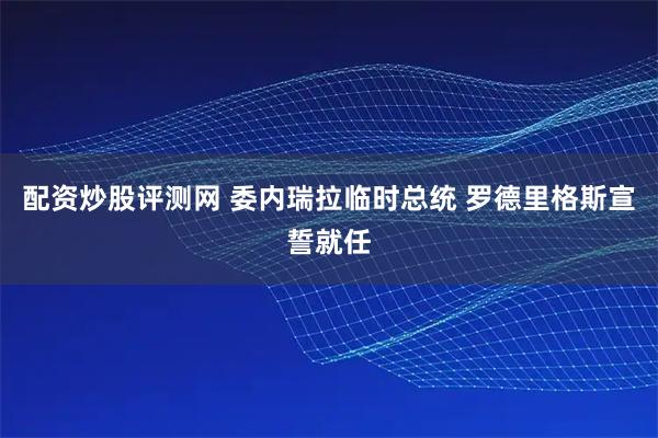 配资炒股评测网 委内瑞拉临时总统 罗德里格斯宣誓就任