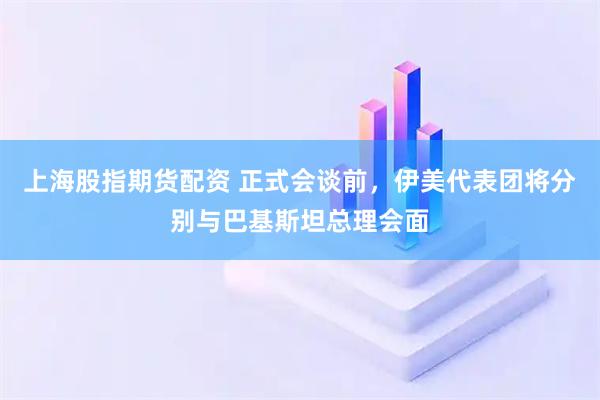 上海股指期货配资 正式会谈前，伊美代表团将分别与巴基斯坦总理会面